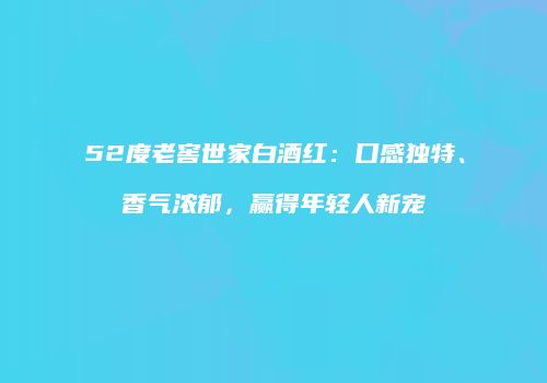 52度老窖世家白酒红：口感独特、香气浓郁，赢得年轻人新宠