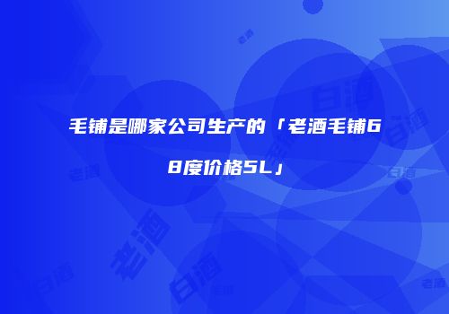 毛铺是哪家公司生产的「老酒毛铺68度价格5L」