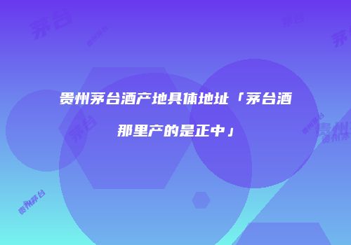 贵州茅台酒产地具体地址「茅台酒那里产的是正中」
