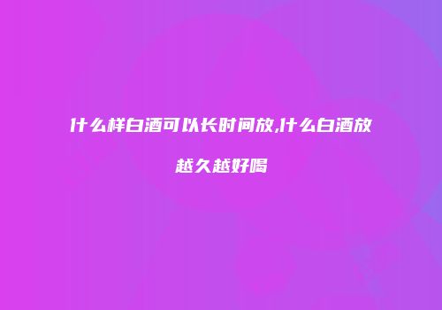 什么样白酒可以长时间放,什么白酒放越久越好喝
