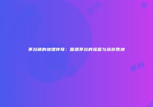 茅台镇的地理传奇：国酒茅台的摇篮与旅游胜地