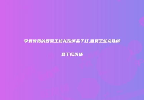 享受尊贵的西夏王蛇龙珠御品干红,西夏王蛇龙珠御品干红价格