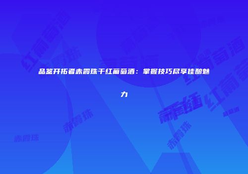品鉴开拓者赤霞珠干红葡萄酒：掌握技巧尽享佳酿魅力