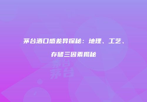 茅台酒口感差异探秘：地理、工艺、存储三因素揭秘