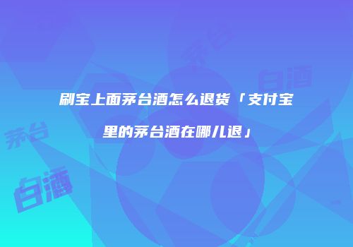 刷宝上面茅台酒怎么退货「支付宝里的茅台酒在哪儿退」
