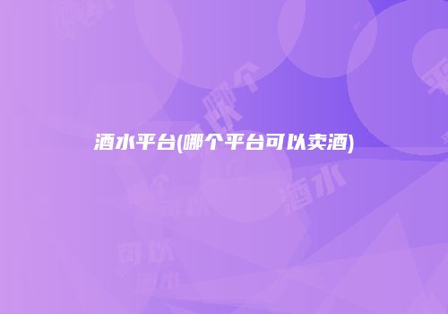 酒水平台(哪个平台可以卖酒)