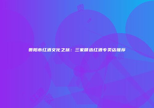 贵阳市红酒文化之旅：三家精选红酒专卖店推荐