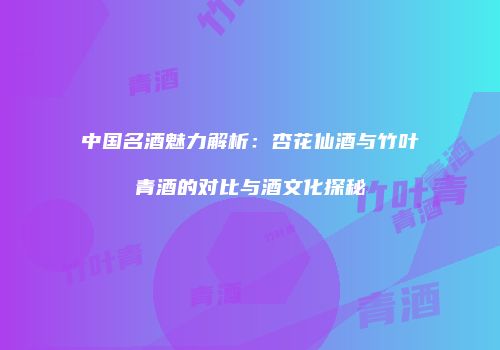 中国名酒魅力解析：杏花仙酒与竹叶青酒的对比与酒文化探秘