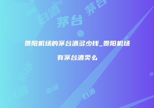 贵阳机场的茅台酒多少钱_贵阳机场有茅台酒卖么