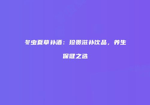 冬虫夏草补酒：珍贵滋补饮品，养生保健之选