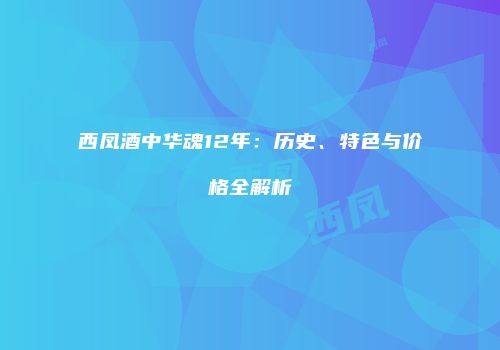 西凤酒中华魂12年：历史、特色与价格全解析