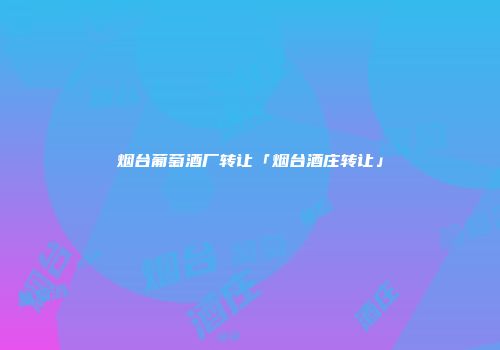 烟台葡萄酒厂转让「烟台酒庄转让」