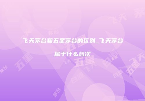 飞天茅台和五星茅台的区别_飞天茅台属于什么档次