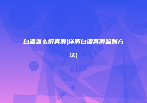 白酒怎么识真假(详解白酒真假鉴别方法)