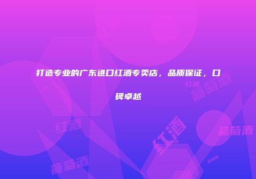 打造专业的广东进口红酒专卖店，品质保证，口碑卓越