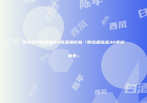 西凤陈年秘酿酒50铁盒酒价格「西凤酒珍品30年价格表」