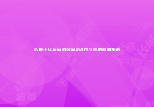 长城干红葡萄酒窖藏3选购与真伪鉴别指南