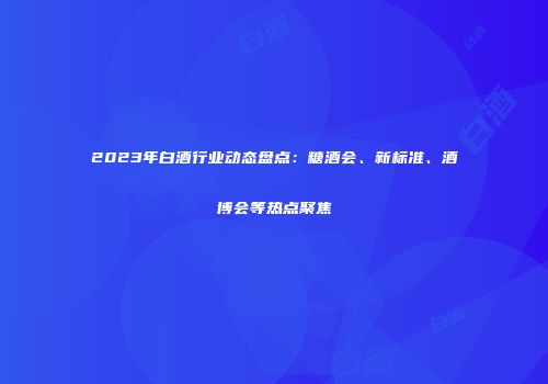 2023年白酒行业动态盘点：糖酒会、新标准、酒博会等热点聚焦