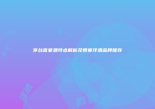 茅台喜宴酒特点解析及婚宴洋酒品牌推荐