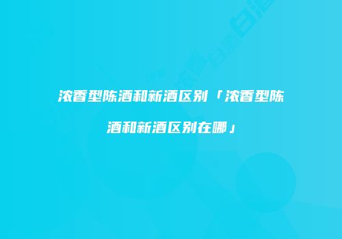 浓香型陈酒和新酒区别「浓香型陈酒和新酒区别在哪」