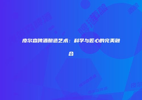 皮尔森啤酒酿造艺术：科学与匠心的完美融合