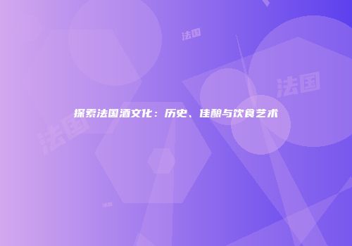 探索法国酒文化：历史、佳酿与饮食艺术