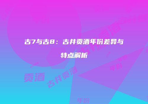 古7与古8：古井贡酒年份差异与特点解析