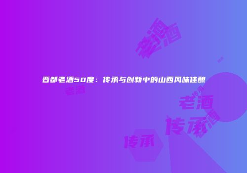 晋都老酒50度：传承与创新中的山西风味佳酿