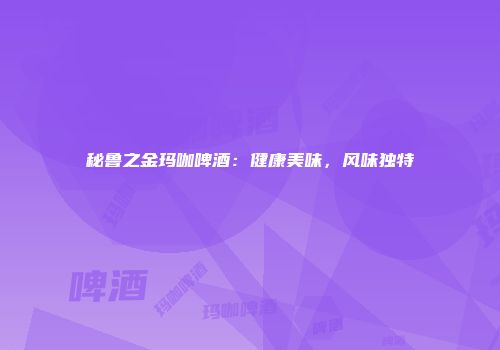 秘鲁之金玛咖啤酒：健康美味，风味独特