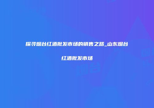 探寻烟台红酒批发市场的销售之路_山东烟台红酒批发市场