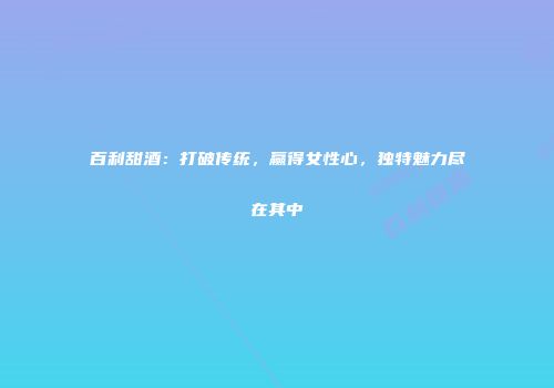 百利甜酒：打破传统，赢得女性心，独特魅力尽在其中