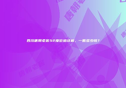 四川唐朝老窖52度价格详解，一瓶多少钱？