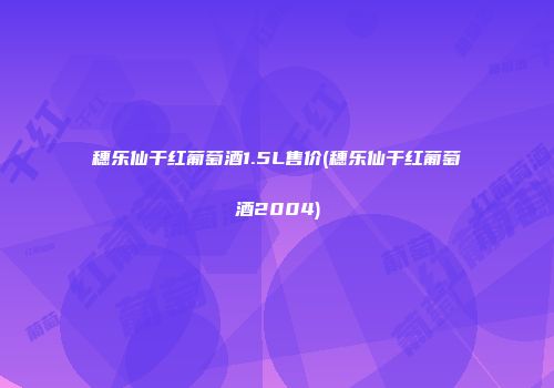 穗乐仙干红葡萄酒1.5L售价(穗乐仙干红葡萄酒2004)