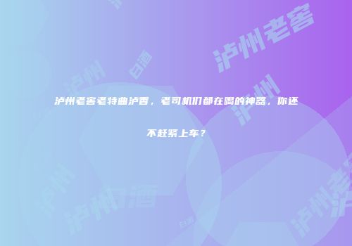 泸州老窖老特曲泸香，老司机们都在喝的神器，你还不赶紧上车？