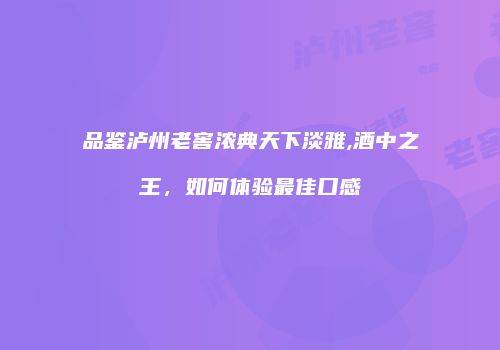 品鉴泸州老窖浓典天下淡雅,酒中之王，如何体验最佳口感