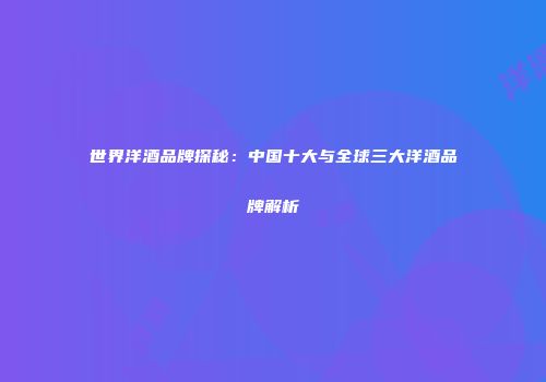 世界洋酒品牌探秘：中国十大与全球三大洋酒品牌解析