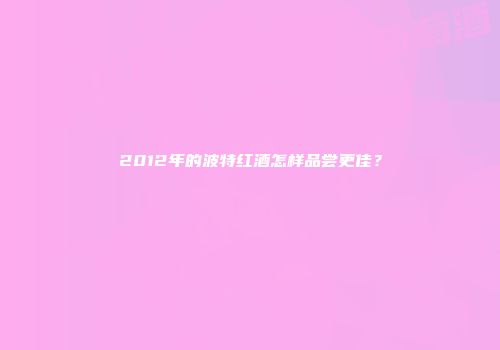 2012年的波特红酒怎样品尝更佳？