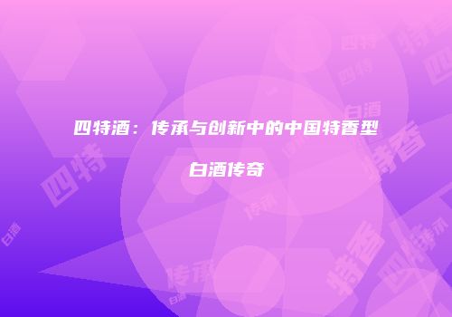 四特酒：传承与创新中的中国特香型白酒传奇
