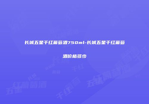 长城五星干红葡萄酒750ml-长城五星干红葡萄酒价格多少