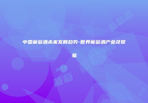 中国葡萄酒未来发展趋势-世界葡萄酒产业及贸易