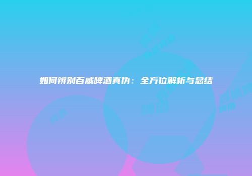 如何辨别百威啤酒真伪：全方位解析与总结