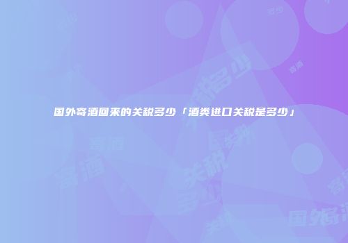 国外寄酒回来的关税多少「酒类进口关税是多少」