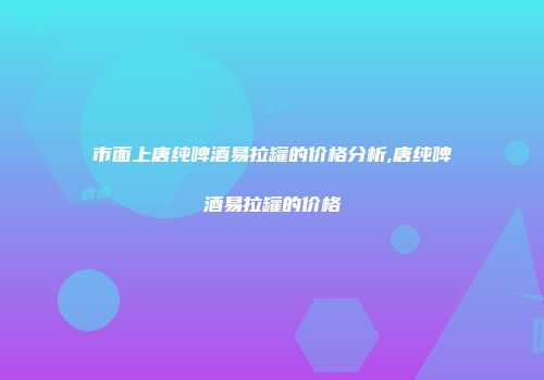 市面上唐纯啤酒易拉罐的价格分析,唐纯啤酒易拉罐的价格