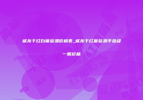 威龙干红白葡萄酒价格表_威龙干红葡萄酒手选级一瓶价格