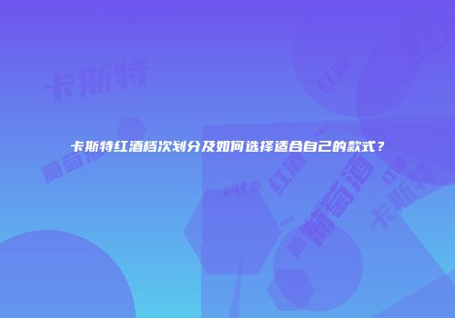 卡斯特红酒档次划分及如何选择适合自己的款式？