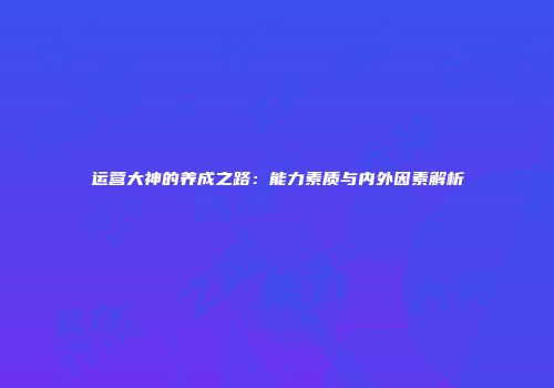 运营大神的养成之路：能力素质与内外因素解析