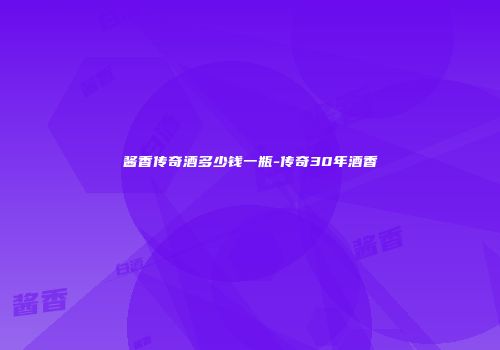 酱香传奇酒多少钱一瓶-传奇30年酒香