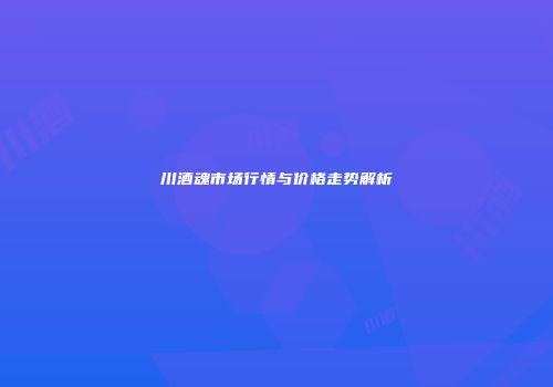 川酒魂市场行情与价格走势解析