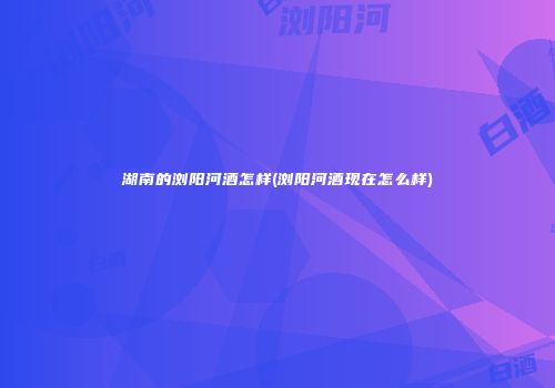 湖南的浏阳河酒怎样(浏阳河酒现在怎么样)