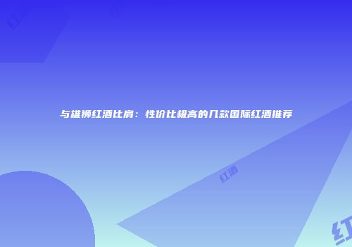 与雄狮红酒比肩：性价比极高的几款国际红酒推荐